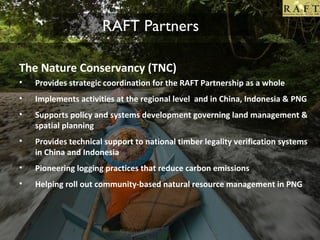 RAFT Partners
The Nature Conservancy (TNC)
•

Provides strategic coordination for the RAFT Partnership as a whole

•

Implements activities at the regional level and in China, Indonesia & PNG

•

Supports policy and systems development governing land management &
spatial planning

•

Provides technical support to national timber legality verification systems
in China and Indonesia

•

Pioneering logging practices that reduce carbon emissions

•

Helping roll out community-based natural resource management in PNG

 