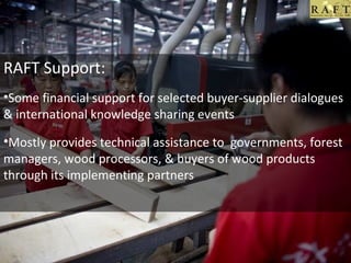 .

RAFT Support:
•Some financial support for selected buyer-supplier dialogues
& international knowledge sharing events
•Mostly provides technical assistance to governments, forest
managers, wood processors, & buyers of wood products
through its implementing partners

 