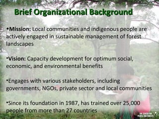 Brief Organizational Background
•Mission: Local communities and indigenous people are
actively engaged in sustainable management of forest
landscapes
•Vision: Capacity development for optimum social,
economic, and environmental benefits
•Engages with various stakeholders, including
governments, NGOs, private sector and local communities
•Since its foundation in 1987, has trained over 25,000
people from more than 27 countries

 