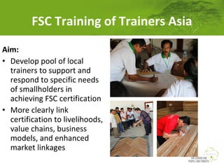 FSC Training of Trainers Asia
Aim:
• Develop pool of local
trainers to support and
respond to specific needs
of smallholders in
achieving FSC certification
• More clearly link
certification to livelihoods,
value chains, business
models, and enhanced
market linkages

 