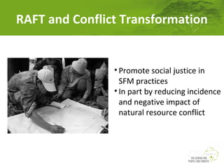 RAFT and Conflict Transformation

• Promote social justice in
SFM practices
• In part by reducing incidence
and negative impact of
natural resource conflict

 