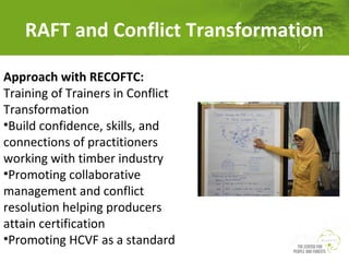 RAFT and Conflict Transformation
Approach with RECOFTC:
Training of Trainers in Conflict
Transformation
•Build confidence, skills, and
connections of practitioners
working with timber industry
•Promoting collaborative
management and conflict
resolution helping producers
attain certification
•Promoting HCVF as a standard

 