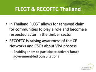 FLEGT & RECOFTC Thailand
• In Thailand FLEGT allows for renewed claim
for communities to play a role and become a
respected actor in the timber sector
• RECOFTC is raising awareness of the CF
Networks and CSOs about VPA process
– Enabling them to participate actively future
government-led consultations

 
