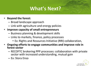 What’s Next?
• Beyond the forest:
– Broad landscape approach
– Link with agriculture and energy policies
• Improve capacity of small entrepreneurs
– Business planning & development skills
– Links to markets, finance, policy processes
• Ex: Rights and Resources Initiative (RRI) collaboration,
• Ongoing efforts to engage communities and improve role in
forest sector
– RECOFTC brokering PPP processes: collaboration with private
sector with increased understanding, mutual gain
– Ex: Stora Enso

 
