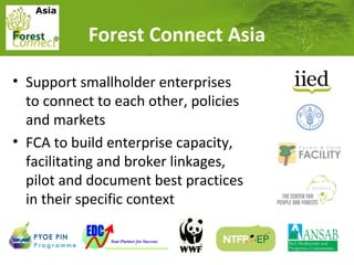 Asia

Forest Connect Asia
• Support smallholder enterprises
to connect to each other, policies
and markets
• FCA to build enterprise capacity,
facilitating and broker linkages,
pilot and document best practices
in their specific context

 