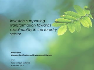 Investors supporting
transformation towards
sustainability in the forestry
sector

Adam Grant
Manager, Certification and Environmental Markets
PEFC
Kuala Lumpur, Malaysia
November 2013

 