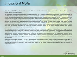 Important Note
© New Forests 2013. This publication is the property of New Forests. This material may not be reproduced or used in any form or medium
without express written permission.
The information contained in this publication is of a general nature and is intended for discussion purposes only. The information does not
constitute financial product advice or provides a recommendation to enter into any investment. This presentation has been prepared
without taking account of any person’s objectives, financial situation or needs. This is not an offer to buy or sell, nor a solicitation of an offer
to buy or sell any security or other financial instrument. Past performance is not a guide to future performance. Past performance is not a
reliable indicator of future performance. You should consider obtaining independent professional advice before making any financial
decisions. The terms set forth herein are based on information obtained from sources that New Forests believes to be reliable, but New
Forests makes no representations as to, and accepts no responsibility or liability for, the accuracy, reliability or completeness of the
information. Except insofar as liability under any statute cannot be excluded, New Forests, including all companies within the New Forests
group, and all directors, employees and consultants, do not accept any liability for any loss or damage (whether direct, indirect,
consequential or otherwise) arising from the use of this presentation.
The information contained in this publication may include financial and business projections that are based on a large number of
assumptions, any of which could prove to be significantly incorrect. New Forests notes that all projections, valuations, and statistical analyses
are subjective illustrations based on one or more among many alternative methodologies that may produce different results. Projections,
valuations, and statistical analyses included herein should not be viewed as facts, predictions or the only possible outcome. Before
considering any investment, potential investors should conduct such enquiries and investigations as the investor deems necessary and
consult with its own legal, accounting and tax advisors in order to make an independent determination of the suitability, risk and merits of
any investment.
New Forests Advisory Pty Limited (ACN 114 545 274) is the holder of AFSL No 301556. New Forests Asset Management Pty Limited (ACN 114
545 283) is registered with the Australian Securities and Investments Commission and is an Authorised Representative of New Forests
Advisory Pty Limited (ACN 114 545 274, AFSL 301556). New Forests Inc. has filed as an exempt reporting adviser with the Securities and
Exchange Commission.

Slide 96

 