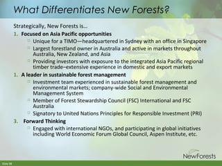 What Differentiates New Forests?
Strategically, New Forests is…
1. Focused on Asia Pacific opportunities

Unique for a TIMO—headquartered in Sydney with an office in Singapore
 Largest forestland owner in Australia and active in markets throughout
Australia, New Zealand, and Asia

Providing investors with exposure to the integrated Asia Pacific regional
timber trade–extensive experience in domestic and export markets
1. A leader in sustainable forest management
 Investment team experienced in sustainable forest management and
environmental markets; company-wide Social and Environmental
Management System

Member of Forest Stewardship Council (FSC) International and FSC
Australia

Signatory to United Nations Principles for Responsible Investment (PRI)
3. Forward Thinking

Engaged with international NGOs, and participating in global initiatives
including World Economic Forum Global Council, Aspen Institute, etc.

Slide 98

 