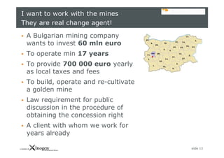 slide 13
I want to work with the mines
They are real change agent!
 A Bulgarian mining company
wants to invest 60 mln euro
 To operate min 17 years
 To provide 700 000 euro yearly
as local taxes and fees
 To build, operate and re-cultivate
a golden mine
 Law requirement for public
discussion in the procedure of
obtaining the concession right
 A client with whom we work for
years already
 