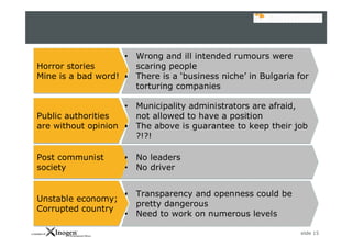 slide 15
Horror stories
Mine is a bad word!
Horror stories
Mine is a bad word!
• Wrong and ill intended rumours were
scaring people
• There is a ‘business niche’ in Bulgaria for
torturing companies
• Wrong and ill intended rumours were
scaring people
• There is a ‘business niche’ in Bulgaria for
torturing companies
Public authorities
are without opinion
Public authorities
are without opinion
• Municipality administrators are afraid,
not allowed to have a position
• The above is guarantee to keep their job
?!?!
• Municipality administrators are afraid,
not allowed to have a position
• The above is guarantee to keep their job
?!?!
Post communist
society
Post communist
society
• No leaders
• No driver
• No leaders
• No driver
Unstable economy;
Corrupted country
Unstable economy;
Corrupted country
• Transparency and openness could be
pretty dangerous
• Need to work on numerous levels
• Transparency and openness could be
pretty dangerous
• Need to work on numerous levels
 