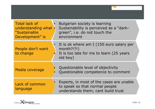 slide 16
Total lack of
understanding what
“Sustainable
Development” is
Total lack of
understanding what
“Sustainable
Development” is
• Bulgarian society is learning
• Sustainability is perceived as a “dark-
green”, i.e. do not touch the
environment
• Bulgarian society is learning
• Sustainability is perceived as a “dark-
green”, i.e. do not touch the
environment
People don’t want
to change
People don’t want
to change
• It is ok where am I (150 euro salary per
month?!?!)
• It is too late for me to learn (25 years
old boy)
• It is ok where am I (150 euro salary per
month?!?!)
• It is too late for me to learn (25 years
old boy)
Media coverageMedia coverage
• Questionable level of objectivity
• Questionable competence to comment
• Questionable level of objectivity
• Questionable competence to comment
Lack of common
language
Lack of common
language
• Experts, in most of the cases are unable
to speak so that normal people
understands them; cant build trust
• Experts, in most of the cases are unable
to speak so that normal people
understands them; cant build trust
 