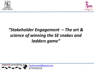 APM	People	SIG	- Webinar	
Stakeholder	Engagement		Focus	
Group
Snakes	&	Ladders	of	
Stakeholder	Engagement
Paul	Mansell
Feb	18
1
“Stakeholder	Engagement		– The	art	&	
science	of	winning	the	SE	snakes	and	
ladders	game”
Paulrmansell@gmail.com
07795302258
 