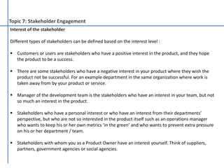 Topic 7: Stakeholder Engagement
Interest of the stakeholder
Different types of stakeholders can be defined based on the interest level :
 Customers or users are stakeholders who have a positive interest in the product, and they hope
the product to be a success.
 There are some stakeholders who have a negative interest in your product where they wish the
product not be successful. For an example department in the same organization where work is
taken away from by your product or service.
 Manager of the development team is the stakeholders who have an interest in your team, but not
so much an interest in the product.
 Stakeholders who have a personal interest or who have an interest from their departments’
perspective, but who are not so interested in the product itself such as an operations manager
who wants to keep his or her own metrics ‘in the green’ and who wants to prevent extra pressure
on his or her department / team.
 Stakeholders with whom you as a Product Owner have an interest yourself. Think of suppliers,
partners, government agencies or social agencies.
 