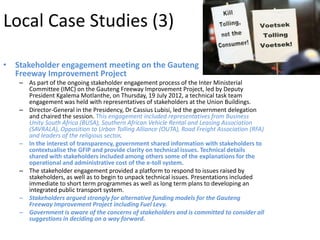Local Case Studies (3)

• Stakeholder engagement meeting on the Gauteng
  Freeway Improvement Project
   – As part of the ongoing stakeholder engagement process of the Inter Ministerial
     Committee (IMC) on the Gauteng Freeway Improvement Project, led by Deputy
     President Kgalema Motlanthe, on Thursday, 19 July 2012, a technical task team
     engagement was held with representatives of stakeholders at the Union Buildings.
   – Director-General in the Presidency, Dr Cassius Lubisi, led the government delegation
     and chaired the session. This engagement included representatives from Business
     Unity South Africa (BUSA), Southern African Vehicle Rental and Leasing Association
     (SAVRALA), Opposition to Urban Tolling Alliance (OUTA), Road Freight Association (RFA)
     and leaders of the religious sector.
   – In the interest of transparency, government shared information with stakeholders to
     contextualise the GFIP and provide clarity on technical issues. Technical details
     shared with stakeholders included among others some of the explanations for the
     operational and administrative cost of the e-toll system.
   – The stakeholder engagement provided a platform to respond to issues raised by
     stakeholders, as well as to begin to unpack technical issues. Presentations included
     immediate to short term programmes as well as long term plans to developing an
     integrated public transport system.
   – Stakeholders argued strongly for alternative funding models for the Gauteng
     Freeway Improvement Project including Fuel Levy.
   – Government is aware of the concerns of stakeholders and is committed to consider all
     suggestions in deciding on a way forward.
 