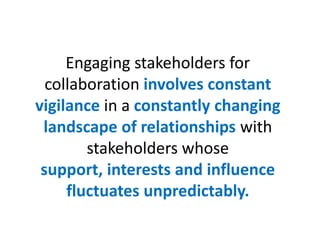 Engaging stakeholders for
  collaboration involves constant
vigilance in a constantly changing
 landscape of relationships with
        stakeholders whose
 support, interests and influence
     fluctuates unpredictably.
 