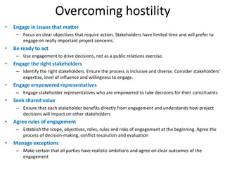 Overcoming hostility
•   Engage in issues that matter
     – Focus on clear objectives that require action. Stakeholders have limited time and will prefer to
       engage on really important project concerns.
•   Be ready to act
     – Use engagement to drive decisions, not as a public relations exercise.
•   Engage the right stakeholders
     – Identify the right stakeholders. Ensure the process is inclusive and diverse. Consider stakeholders’
       expertise, level of influence and willingness to engage.
•   Engage empowered representatives
     – Engage stakeholder representatives who are empowered to take decisions for their constituents
•   Seek shared value
     – Ensure that each stakeholder benefits directly from engagement and understands how project
       decisions will impact on other stakeholders
•   Agree rules of engagement
     – Establish the scope, objectives, roles, rules and risks of engagement at the beginning. Agree the
       process of decision-making, conflict resolution and evaluation
•   Manage exceptions
     – Make certain that all parties have realistic ambitions and agree on clear outcomes of the
       engagement
 