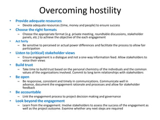Overcoming hostility
•   Provide adequate resources
     – Devote adequate resources (time, money and people) to ensure success
•   Choose the right formats
     – Choose the appropriate format (e.g. private meeting, roundtable discussions, stakeholder
         panels, etc.) to achieve the objective of the each engagement
•   Act fairly
     – Be sensitive to perceived or actual power differences and facilitate the process to allow fair
         participation
•   Listen to (critical) stakeholder views
     – Ensure engagement is a dialogue and not a one-way information feed. Allow stakeholders to
       voice their views
•   Build trust
     – Take time to build trust based on the personal chemistry of the individuals and the common
       values of the organizations involved. Commit to long term relationships with stakeholders
•   Be open
     – Be responsive, consistent and timely in communications. Communicate well in
       advance, document the engagement rationale and processes and allow for stakeholder
       feedback
•   Be accountable
     – Link the engagement process to project decision making and governance
•   Look beyond the engagement
     – Learn from the engagement. Involve stakeholders to assess the success of the engagement as
       well as the project outcome. Examine whether any next steps are required
 