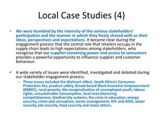 Local Case Studies (4)
• We were humbled by the intensity of the various stakeholders’
  participation and the manner in which they freely shared with us their
  ideas, perspectives and expectations. It became clear during the
  engagement process that the central role that retailers occupy in the
  supply chain leads to high expectations among stakeholders, who
  recognise that our supplier convening power and access to consumers
  provides a powerful opportunity to influence supplier and customer
  behaviour.

• A wide variety of issues were identified, investigated and debated during
  our stakeholder engagement process.
    – These issues included the Walmart effect, South Africa’s Consumer
      Protection Act, product safety, Broad-based Black Economic Empowerment
      (BBBEE), rural poverty, the marginalisation of unemployed youth, labour
      rights, unsustainable consumption, local manufacturing
      competitiveness, biodiversity systems, the crisis in education, energy
      security, crime and corruption, waste management, HIV and AIDS, water
      security, job security, food security and many others.
 