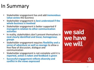 In Summary
• Stakeholder engagement has and add tremendous
  value across the business
• Stakeholder engagement is best understood if the
  whole business is involved
• Stakeholder engagement is better supported if
  managed in relation to other communication
  activities
• In reality, stakeholders don’t present themselves in
  neat clearly identified and linear, homogenous
  groups
• Stakeholder engagement requires flexibility and a
  sense of adventure as well as courage to allow a
  free flow of discussion, dialogue and
  communication
• Stakeholder engagement is not complete until it is
  reported, action is taken and feedback is given
• Successful engagement reflects diversity and
  conflict in the views expressed

                                                         17
 