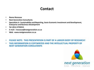 Contact
•   Reana Rossouw
•   Next Generation Consultants
•   Specialists in Sustainability and Reporting, Socio Economic Investment and Development,
    Enterprise and Business Development
•   Tel: (011) 2750315
•   E-mail: rrossouw@nextgeneration.co.za
•   Web: www.nextgeneration.co.za



•   PLEASE NOTE: THIS PRESENTATION IS PART OF A LARGER BODY OF RESEARCH!
•   THIS INFORMATION IS COPYWRITED AND THE INTELLECTUAL PROPERTY OF
    NEXT GENERATION CONSULTANTS
 