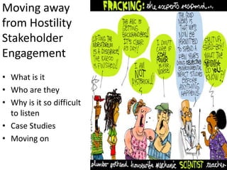 Moving away
from Hostility
Stakeholder
Engagement
• What is it
• Who are they
• Why is it so difficult
  to listen
• Case Studies
• Moving on
 