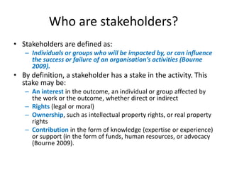 Who are stakeholders?
• Stakeholders are defined as:
   – Individuals or groups who will be impacted by, or can influence
     the success or failure of an organisation’s activities (Bourne
     2009).
• By definition, a stakeholder has a stake in the activity. This
  stake may be:
   – An interest in the outcome, an individual or group affected by
     the work or the outcome, whether direct or indirect
   – Rights (legal or moral)
   – Ownership, such as intellectual property rights, or real property
     rights
   – Contribution in the form of knowledge (expertise or experience)
     or support (in the form of funds, human resources, or advocacy
     (Bourne 2009).
 