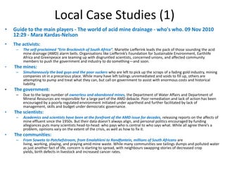 Local Case Studies (1)
•   Guide to the main players - The world of acid mine drainage - who's who. 09 Nov 2010
    12:29 - Mara Kardas-Nelson
•   The activists:
     –   The self-proclaimed “Erin Brockovich of South Africa”, Mariette Liefferink leads the pack of those sounding the acid
         mine drainage (AMD) alarm bells. Organisations like Liefferink’s Foundation for Sustainable Environment, Earthlife
         Africa and Greenpeace are teaming up with disgruntled scientists, concerned unions, and affected community
         members to push the government and industry to do something—and soon.
•   The mines:
     –   Simultaneously the bad guys and the poor suckers who are left to pick up the scraps of a fading gold industry, mining
         companies sit in a precarious place. While many have left tailings unremediated and voids to fill up, others are
         attempting to pump and treat what they can, but call on government to assist with enormous costs and historical
         liability.
•   The government:
     –   Due to the large number of ownerless and abandoned mines, the Department of Water Affairs and Department of
         Mineral Resources are responsible for a large part of the AMD debacle. Poor remediation and lack of action has been
         encouraged by a poorly regulated environment initiated under apartheid and further facilitated by lack of
         management, skills and budget under democratic governance.
•   The scientists:
     –   Academics and scientists have been at the forefront of the AMD issue for decades, releasing reports on the affects of
         mine effluent since the 1950s. But their data doesn’t always align, and personal politics encouraged by funding
         allegiances puts many scientists head-to-head: who pays who is central to who says what. While all agree there’s a
         problem, opinions vary on the extent of the crisis, as well as how to fix it.
•   The communities:
     –   From Soweto to Potchefstroom, from Emalahleni to Randfontein, millions of South Africans are
         living, working, playing, and praying amid mine waste. While many communities see tailings dumps and polluted water
         as just another fact of life, concern is starting to spread, with neighbours swapping stories of decreased crop
         yields, birth defects in livestock and increased cancer rates.
 