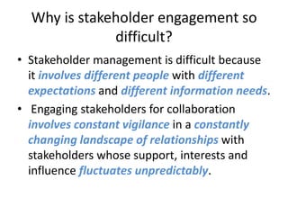 Why is stakeholder engagement so
              difficult?
• Stakeholder management is difficult because
  it involves different people with different
  expectations and different information needs.
• Engaging stakeholders for collaboration
  involves constant vigilance in a constantly
  changing landscape of relationships with
  stakeholders whose support, interests and
  influence fluctuates unpredictably.
 