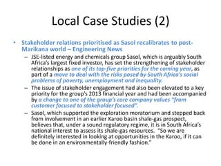Local Case Studies (2)
• Stakeholder relations prioritised as Sasol recalibrates to post-
  Marikana world – Engineering News
    – JSE-listed energy and chemicals group Sasol, which is arguably South
      Africa’s largest fixed investor, has set the strengthening of stakeholder
      relationships as one of its top-five priorities for the coming year, as
      part of a move to deal with the risks posed by South Africa’s social
      problems of poverty, unemployment and inequality.
    – The issue of stakeholder engagement had also been elevated to a key
      priority for the group’s 2013 financial year and had been accompanied
      by a change to one of the group’s core company values “from
      customer focused to stakeholder focused”.
    – Sasol, which supported the exploration moratorium and stepped back
      from involvement in an earlier Karoo basin shale-gas prospect,
      believes that, under a sound regulatory regime, it is in South Africa’s
      national interest to assess its shale-gas resources. “So we are
      definitely interested in looking at opportunities in the Karoo, if it can
      be done in an environmentally-friendly fashion.”
 