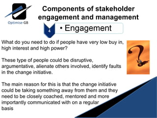 Components of stakeholder engagement and management What do you need to do if people have very low buy in, high interest and high power? These type of people could be disruptive, argumentative, alienate others involved, identify faults in the change initiative. The main reason for this is that the change initiative could be taking something away from them and they need to be closely coached, mentored and more importantly communicated with on a regular basis 
