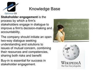 Knowledge Base Stakeholder engagement  is the process by which a firm's stakeholders engage in dialogue to improve a firm's decision-making and accountability. The company should initiate an open two-way dialogue seeking understanding and solutions to issues of mutual concern, combining their resources and competencies, sharing both risks and benefit Buy-in is essential for success in stakeholder engagement.    