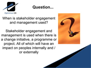 When is stakeholder engagement and management used? Stakeholder engagement and management is used when there is a change initiative, a programme or project. All of which will have an impact on peoples internally and / or externally Question... 