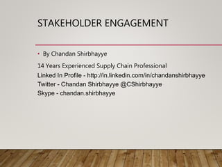 STAKEHOLDER ENGAGEMENT
• By Chandan Shirbhayye
14 Years Experienced Supply Chain Professional
Linked In Profile - http://in.linkedin.com/in/chandanshirbhayye
Twitter - Chandan Shirbhayye @CShirbhayye
Skype - chandan.shirbhayye
 
