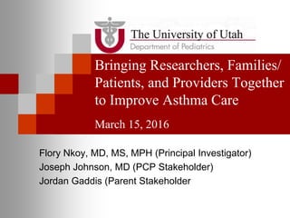 Bringing Researchers, Families/
Patients, and Providers Together
to Improve Asthma Care
March 15, 2016
Flory Nkoy, MD, MS, MPH (Principal Investigator)
Joseph Johnson, MD (PCP Stakeholder)
Jordan Gaddis (Parent Stakeholder
 