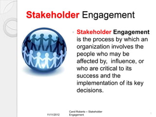 Stakeholder Engagement
                      Stakeholder Engagement
                       is the process by which an
                       organization involves the
                       people who may be
                       affected by, influence, or
                       who are critical to its
                       success and the
                       implementation of its key
                       decisions.


                 Carol Roberts -- Stakeholder
    11/11/2012                                      1
                 Engagement
 