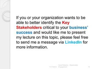 If you or your organization wants to be
able to better identify the Key
Stakeholders critical to your business’
success and would like me to present
my lecture on this topic, please feel free
to send me a message via LinkedIn for
more information.



                                Carol Roberts -- Stakeholder
                   11/11/2012   Engagement                     14
 