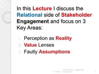 In this Lecture I discuss the
Relational side of Stakeholder
Engagement and focus on 3
Key Areas:
1. Perception as Reality
2. Value Lenses
3. Faulty Assumptions



                            Carol Roberts -- Stakeholder
               11/11/2012   Engagement                     3
 