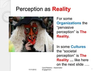 Perception as Reality
                                     For some
                                     Organizations the
                                     “pervasive
                                     perception” is The
                                     Reality.

                                     In some Cultures
                                     the “societal
                                     perception” is The
                                     Reality … like here
                                     on the next slide ….
                 Carol Roberts -- Stakeholder
    11/11/2012                                              4
                 Engagement
 
