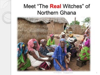 Meet “The Real Witches” of
     Northern Ghana




                        Carol Roberts -- Stakeholder
           11/11/2012   Engagement                     5
 