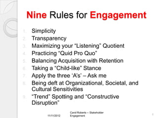 Nine Rules for Engagement
1.   Simplicity
2.   Transparency
3.   Maximizing your “Listening” Quotient
4.   Practicing “Quid Pro Quo”
5.   Balancing Acquisition with Retention
6.   Taking a “Child-like” Stance
7.   Apply the three „A‟s‟ – Ask me
8.   Being deft at Organizational, Societal, and
     Cultural Sensitivities
9.   “Trend” Spotting and “Constructive
     Disruption”
                        Carol Roberts -- Stakeholder
           11/11/2012                                  8
                        Engagement
 