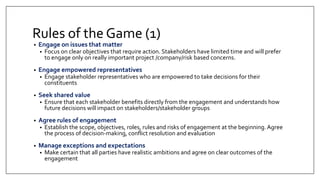 Rules of the Game (1)
• Engage on issues that matter
• Focus on clear objectives that require action. Stakeholders have limited time and will prefer
to engage only on really important project /company/risk based concerns.
• Engage empowered representatives
• Engage stakeholder representatives who are empowered to take decisions for their
constituents
• Seek shared value
• Ensure that each stakeholder benefits directly from the engagement and understands how
future decisions will impact on stakeholders/stakeholder groups
• Agree rules of engagement
• Establish the scope, objectives, roles, rules and risks of engagement at the beginning. Agree
the process of decision-making, conflict resolution and evaluation
• Manage exceptions and expectations
• Make certain that all parties have realistic ambitions and agree on clear outcomes of the
engagement
 