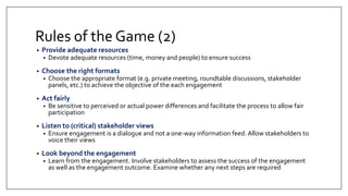 Rules of the Game (2)
• Provide adequate resources
• Devote adequate resources (time, money and people) to ensure success
• Choose the right formats
• Choose the appropriate format (e.g. private meeting, roundtable discussions, stakeholder
panels, etc.) to achieve the objective of the each engagement
• Act fairly
• Be sensitive to perceived or actual power differences and facilitate the process to allow fair
participation
• Listen to (critical) stakeholder views
• Ensure engagement is a dialogue and not a one-way information feed. Allow stakeholders to
voice their views
• Look beyond the engagement
• Learn from the engagement. Involve stakeholders to assess the success of the engagement
as well as the engagement outcome. Examine whether any next steps are required
 