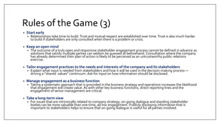 Rules of the Game (3)
• Start early
• Relationships take time to build. Trust and mutual respect are established over time.Trust is also much harder
to build if stakeholders are only consulted when there is a problem or crisis.
• Keep an open mind
• The outcome of a truly open and responsive stakeholder engagement process cannot be defined in advance as
solutions that satisfy multiple parties can seldom be guessed at beforehand. Consultation where the company
has already determined their plan of action is likely to be perceived as an untrustworthy public relations
exercise.
• Tailor engagement practices to the needs and interests of the company and its stakeholders
• Explain what input is needed from stakeholders and how it will be used in the decision-making process —
driving a “shared values” continuum. Ask for input on how information should be disclosed.
• Manage engagement as a business function
• Taking a systematic approach that is grounded in the business strategy and operations increases the likelihood
that engagement will create value. As with other key business functions, direct reporting lines and the
engagement of senior management are critical.
• Take a long-term view
• For issues that are intrinsically related to company strategy, on-going dialogue and standing stakeholder
bodies can be more valuable than one time, ad hoc engagement. Publicly disclosing information that is
important to stakeholders helps to ensure that on-going dialogue is useful for all parties involved.
 