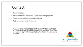 Contact
• Reana Rossouw
• Next Generation Consultants - Specialists in Engagement
• E-mail: rrossouw@nextgeneration.co.za
• Web: www.nextgeneration.co.za
• PLEASE NOTE: THIS PRESENTATION IS PART OF A LARGER
BODY OF RESEARCH! More information, guidance, resources
and training is provided on LinkedIn, Facebook,Slideshare and
Google+.
 