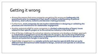 Getting it wrong
• Among the reasons that some companies are getting this wrong are inadequate risk
assessments prior to engagement that result in limited understanding of political
dynamics, local culture, customs and decision-making processes
• Furthermore, most companies do not involve stakeholders in designing or validating the
processes and mechanisms for stakeholder engagement
• Another potential pitfall for some companies is a limited understanding of legacy issues
related to their specific project or to the extractive industry in the local area
• One of the key challenges for extractive industry companies is to develop a strategic approach
to stakeholder engagement across the lifecycle of a project, due to the long timeframes,
lifecycle transitions (from exploration to development to construction to operation and
closure) and potential changes in ownership
• Stakeholder engagement is a complex activity and requires special skills that are quite
different from the technical skills needed to design, construct and operate an extractive
industry project
 