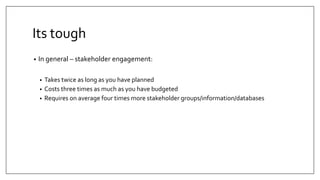 Its tough
• In general – stakeholder engagement:
• Takes twice as long as you have planned
• Costs three times as much as you have budgeted
• Requires on average four times more stakeholder groups/information/databases
 