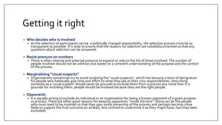 Getting it right
• Who decides who is involved
• As the selection of participants can be a politically charged responsibility, the selection process must be as
transparent as possible. It is wise to ensure that the reasons for selection are noted/documented so that any
questions about selection can be answered.
• Resist pressure on numbers
• There is often internal and external pressure to expand or reduce the list of those involved. The number of
people involved should not be arbitrary but based on a coherent understanding of the purpose and the context
of the process.
• Marginalising “Usual suspects”
• Organisations sometimes try to avoid involving the “usual suspects”, which has become a term of denigration
for people who habitually give time and effort to what they see as their civic responsibilities. Describing
someone as a ‘usual suspect’ should never be grounds to exclude them from a process any more than it is
grounds for including them: people should be involved because they are the right people.
• Opponents
• It is equally wrong to exclude an individual or an organisation for being a known opponent of a given purpose
or process.There are often good reasons for keeping opponents “inside the tent”: these can be the people
who most need to be involved so that they gain some ownership of the process and perhaps become more
likely to support the final outcome (or at least, less inclined to undermine it as they might have, had they been
excluded).
 