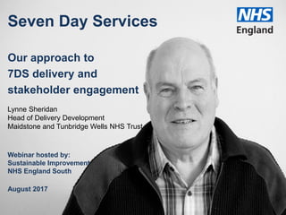 Seven Day Services
Our approach to
7DS delivery and
stakeholder engagement
Lynne Sheridan
Head of Delivery Development
Maidstone and Tunbridge Wells NHS Trust
Webinar hosted by:
Sustainable Improvement
NHS England South
August 2017
 