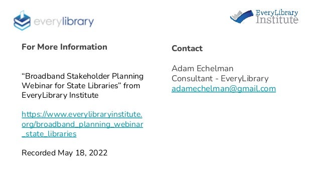 Contact
Adam Echelman
Consultant - EveryLibrary
adamechelman@gmail.com
For More Information
“Broadband Stakeholder Planning
Webinar for State Libraries” from
EveryLibrary Institute
https://www.everylibraryinstitute.
org/broadband_planning_webinar
_state_libraries
Recorded May 18, 2022
 