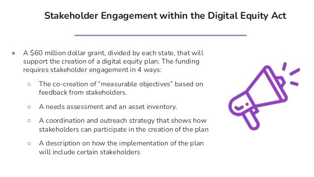 Stakeholder Engagement within the Digital Equity Act
● A $60 million dollar grant, divided by each state, that will
support the creation of a digital equity plan. The funding
requires stakeholder engagement in 4 ways:
○ The co-creation of “measurable objectives” based on
feedback from stakeholders.
○ A needs assessment and an asset inventory.
○ A coordination and outreach strategy that shows how
stakeholders can participate in the creation of the plan
○ A description on how the implementation of the plan
will include certain stakeholders
 